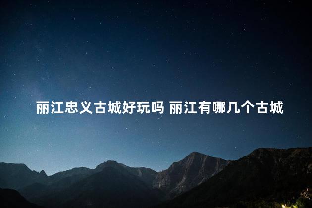 丽江忠义古城好玩吗 丽江有哪几个古城